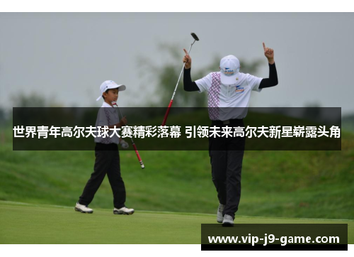 世界青年高尔夫球大赛精彩落幕 引领未来高尔夫新星崭露头角