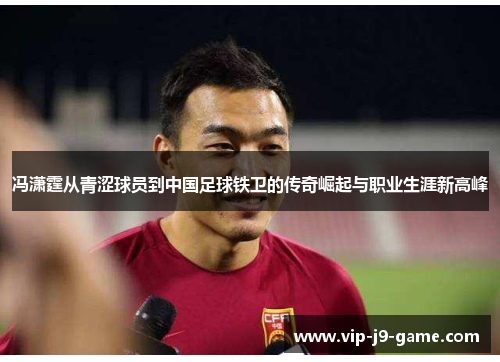 冯潇霆从青涩球员到中国足球铁卫的传奇崛起与职业生涯新高峰