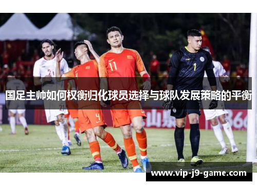 国足主帅如何权衡归化球员选择与球队发展策略的平衡