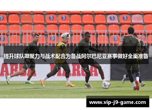提升球队凝聚力与战术配合为备战阿尔巴尼亚赛事做好全面准备