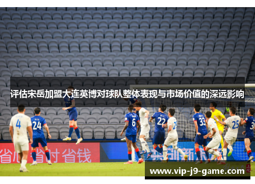 评估宋岳加盟大连英博对球队整体表现与市场价值的深远影响 评估宋岳加盟大连英博对球队整体表现与市场价值的深远影响