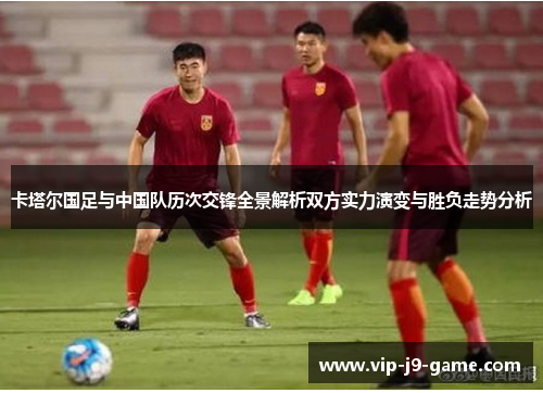 卡塔尔国足与中国队历次交锋全景解析双方实力演变与胜负走势分析 卡塔尔国足与中国队历次交锋全景解析双方实力演变与胜负走势分析