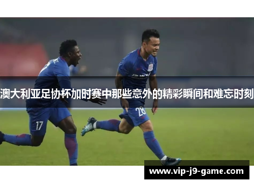 澳大利亚足协杯加时赛中那些意外的精彩瞬间和难忘时刻