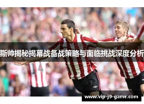斯帅揭秘揭幕战备战策略与面临挑战深度分析