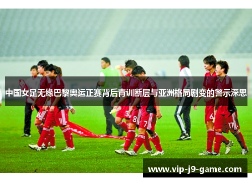 中国女足无缘巴黎奥运正赛背后青训断层与亚洲格局剧变的警示深思