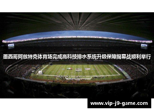 墨西哥阿兹特克体育场完成高科技排水系统升级保障揭幕战顺利举行