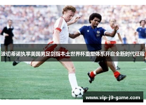 波切蒂诺执掌美国男足剑指本土世界杯重塑体系开启全新时代征程